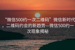 “微信500約一次二維碼”微信新時(shí)代，二維碼約會(huì)的新趨勢—微信500約一次現(xiàn)象揭秘