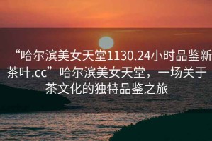 “哈爾濱美女天堂1130.24小時品鑒新茶葉.cc”哈爾濱美女天堂，一場關(guān)于茶文化的獨(dú)特品鑒之旅