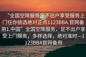 “全國空降服務足不出戶享受服務上門任你挑選絕對正點1123BBA.官網備用1.中國”全國空降服務，足不出戶享受上門服務，多樣選擇，絕對準時—1123BBA官網備用