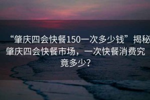 “肇慶四會(huì)快餐150一次多少錢”揭秘肇慶四會(huì)快餐市場，一次快餐消費(fèi)究竟多少？