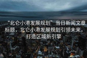 “北侖小港發展規劃”當日新聞文章標題，北侖小港發展規劃引領未來，打造區域新引擎