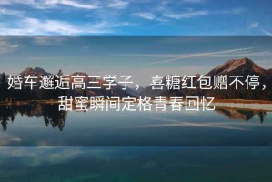 婚車邂逅高三學子，喜糖紅包贈不停，甜蜜瞬間定格青春回憶
