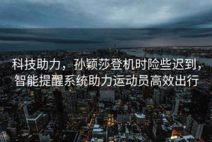 科技助力，孫穎莎登機(jī)時(shí)險(xiǎn)些遲到，智能提醒系統(tǒng)助力運(yùn)動(dòng)員高效出行