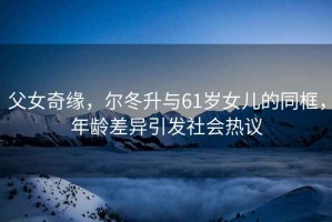 父女奇緣，爾冬升與61歲女兒的同框，年齡差異引發(fā)社會(huì)熱議