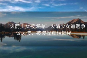 “火箭少女被爆操”火箭少女遭遇爭(zhēng)議風(fēng)波，被爆操真相揭秘