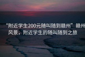 “附近學(xué)生200元隨叫隨到贛州”贛州風(fēng)景，附近學(xué)生的隨叫隨到之旅