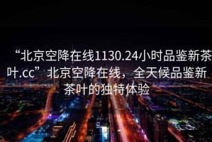 “北京空降在線1130.24小時品鑒新茶葉.cc”北京空降在線，全天候品鑒新茶葉的獨特體驗