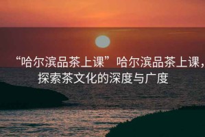 “哈爾濱品茶上課”哈爾濱品茶上課，探索茶文化的深度與廣度