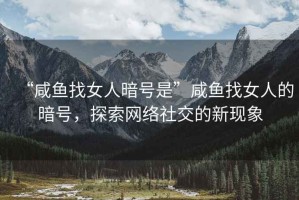 “咸魚找女人暗號是”咸魚找女人的暗號，探索網(wǎng)絡(luò)社交的新現(xiàn)象