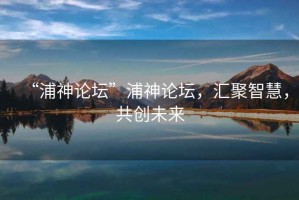 “浦神論壇”浦神論壇，匯聚智慧，共創未來