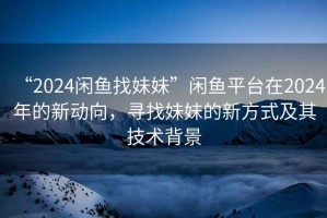 “2024閑魚找妹妹”閑魚平臺在2024年的新動向，尋找妹妹的新方式及其技術背景