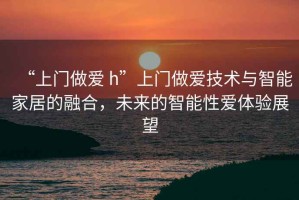 “上門做愛 h”上門做愛技術(shù)與智能家居的融合，未來的智能性愛體驗展望