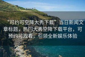“可約可空降大秀下載”當(dāng)日新聞文章標(biāo)題，熱門(mén)大秀空降下載平臺(tái)，可預(yù)約可觀看，引領(lǐng)全新娛樂(lè)體驗(yàn)