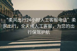 “柔風出行24小時人工客服電話”柔風出行，全天候人工客服，為您的出行保駕護航