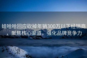 娃哈哈回應砍掉年銷300萬以下經銷商，聚焦核心渠道，強化品牌競爭力