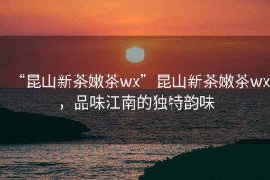 “昆山新茶嫩茶wx”昆山新茶嫩茶wx，品味江南的獨特韻味