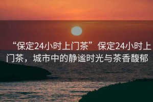 “保定24小時上門茶”保定24小時上門茶，城市中的靜謐時光與茶香馥郁