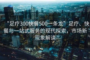 “足療300快餐500一條龍”足療、快餐與一站式服務(wù)的現(xiàn)代探索，市場(chǎng)新現(xiàn)象解讀