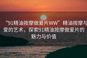 “91精油按摩做爰片WW”精油按摩與愛的藝術(shù)，探索91精油按摩做爰片的魅力與價(jià)值