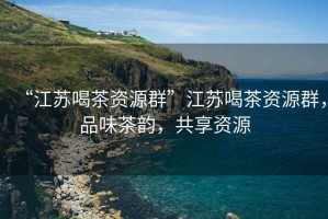 “江蘇喝茶資源群”江蘇喝茶資源群，品味茶韻，共享資源