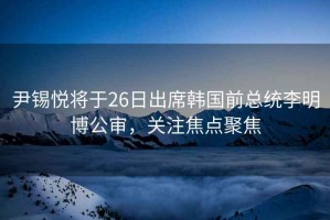 尹錫悅將于26日出席韓國前總統李明博公審，關注焦點聚焦