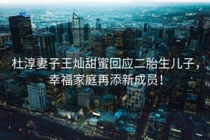 杜淳妻子王燦甜蜜回應(yīng)二胎生兒子，幸福家庭再添新成員！