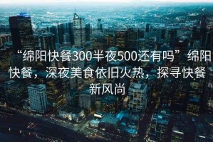 “綿陽快餐300半夜500還有嗎”綿陽快餐，深夜美食依舊火熱，探尋快餐新風尚
