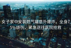 女子家中安裝燃氣罐意外爆炸，全身75%燒傷，緊急送往醫(yī)院搶救