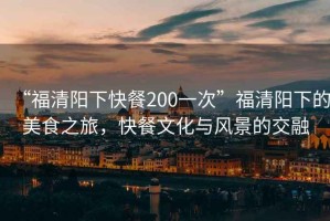 “福清陽下快餐200一次”福清陽下的美食之旅，快餐文化與風景的交融