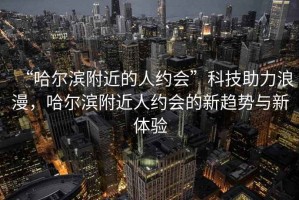 “哈爾濱附近的人約會(huì)”科技助力浪漫，哈爾濱附近人約會(huì)的新趨勢(shì)與新體驗(yàn)