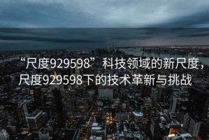 “尺度929598”科技領域的新尺度，尺度929598下的技術革新與挑戰