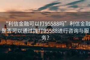 “利信金融可以打95588嗎”利信金融是否可以通過撥打95588進行咨詢與服務？
