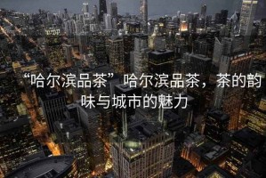 “哈爾濱品茶”哈爾濱品茶，茶的韻味與城市的魅力