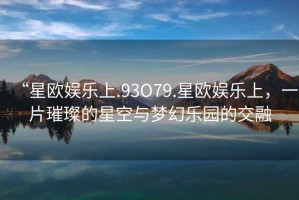 “星歐娛樂(lè)上.93O79.星歐娛樂(lè)上，一片璀璨的星空與夢(mèng)幻樂(lè)園的交融