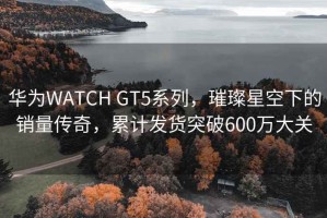 華為WATCH GT5系列，璀璨星空下的銷量傳奇，累計(jì)發(fā)貨突破600萬大關(guān)