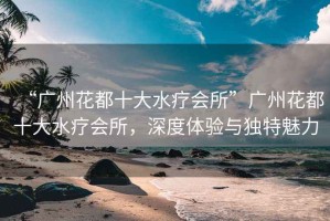 “廣州花都十大水療會(huì)所”廣州花都十大水療會(huì)所，深度體驗(yàn)與獨(dú)特魅力