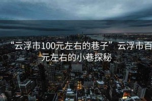 “云浮市100元左右的巷子”云浮市百元左右的小巷探秘