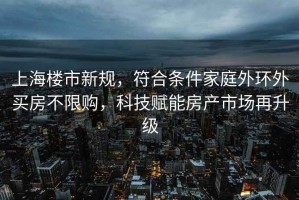 上海樓市新規，符合條件家庭外環外買房不限購，科技賦能房產市場再升級