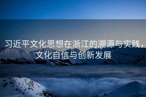 習近平文化思想在浙江的溯源與實踐，文化自信與創新發展