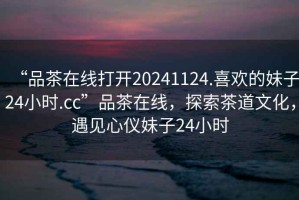 “品茶在線打開20241124.喜歡的妹子24小時.cc”品茶在線，探索茶道文化，遇見心儀妹子24小時