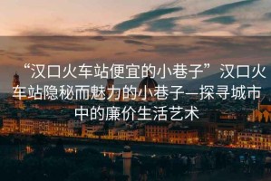 “漢口火車站便宜的小巷子”漢口火車站隱秘而魅力的小巷子—探尋城市中的廉價生活藝術