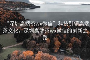 “深圳高端茶wx微信”科技引領高端茶文化，深圳高端茶wx微信的創新之路