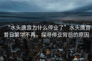 “水頭唐宮為什么停業(yè)了”水頭唐宮昔日繁華不再，探尋停業(yè)背后的原因