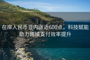 在岸人民幣日內漲近600點，科技賦能助力跨境支付效率提升