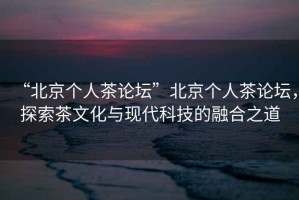 “北京個人茶論壇”北京個人茶論壇，探索茶文化與現(xiàn)代科技的融合之道