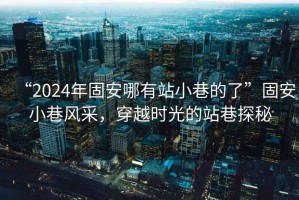 “2024年固安哪有站小巷的了”固安小巷風采，穿越時光的站巷探秘
