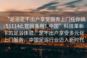 “足浴足不出戶享受服務上門任你挑選1114d.官網備用1.中國”科技革新下的足浴體驗，足不出戶享受多元化上門服務，中國足浴行業邁入新時代