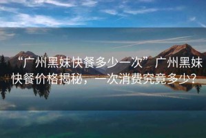 “廣州黑妹快餐多少一次”廣州黑妹快餐價格揭秘，一次消費究竟多少？