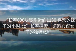 “長春600塊錢附近約1130.喜歡的妹子24小時.cc”長春探索，邂逅心儀女子的獨特旅程