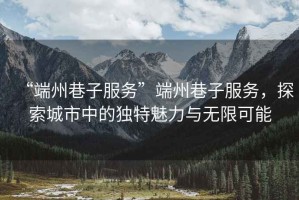 “端州巷子服務”端州巷子服務，探索城市中的獨特魅力與無限可能